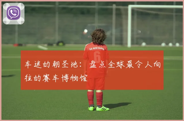 车迷的朝圣地：盘点全球最令人向往的赛车博物馆