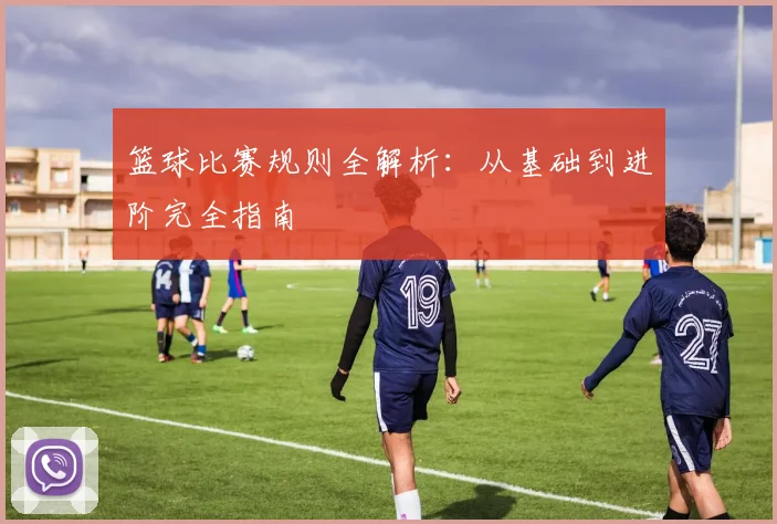 篮球比赛规则全解析:从基础到进阶完全指南