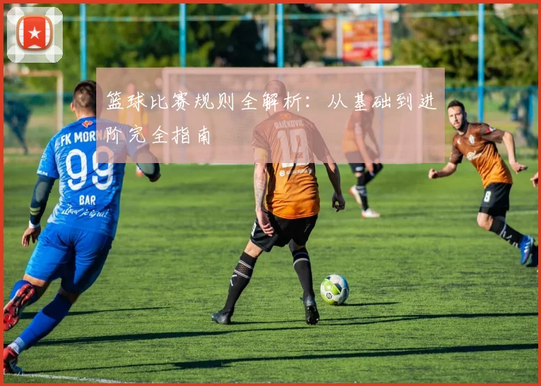 篮球比赛规则全解析：从基础到进阶完全指南