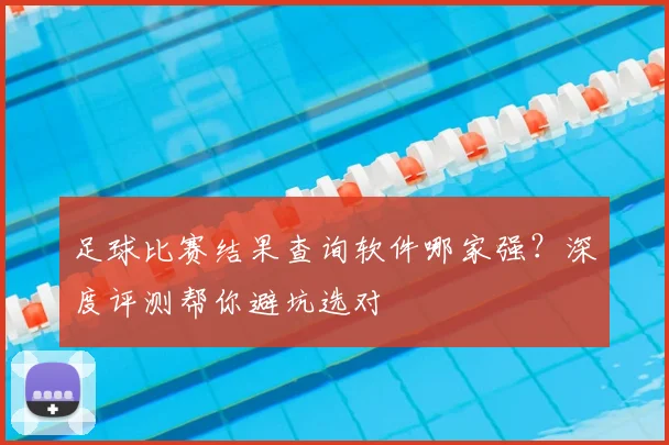 足球比赛结果查询软件哪家强?深度评测帮你避坑选对