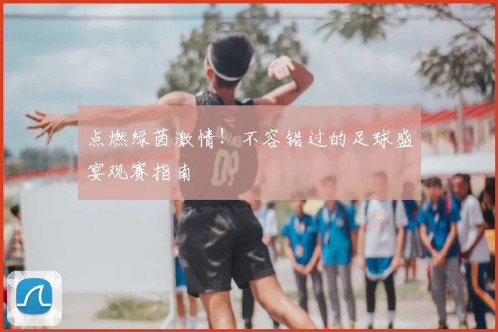 点燃绿茵激情!不容错过的足球盛宴观赛指南