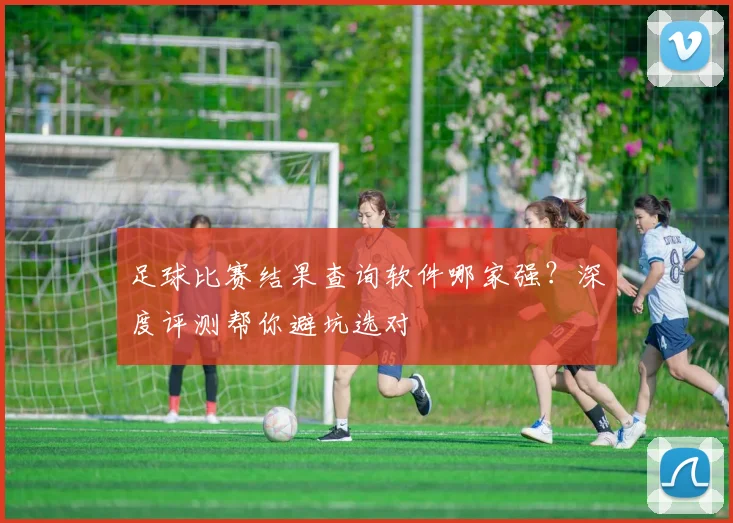 足球比赛结果查询软件哪家强?深度评测帮你避坑选对