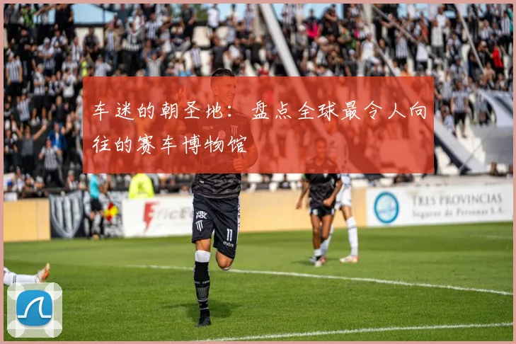 车迷的朝圣地：盘点全球最令人向往的赛车博物馆