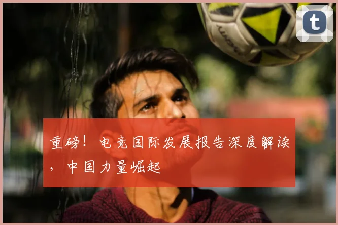重磅！电竞国际发展报告深度解读，中国力量崛起