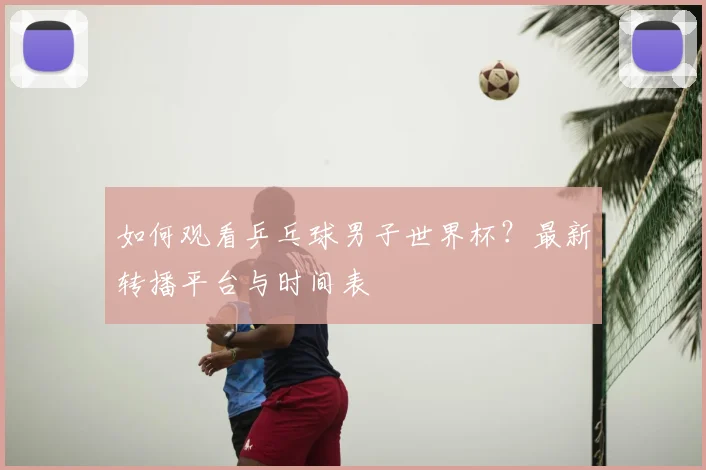 如何观看乒乓球男子世界杯?最新转播平台与时间表