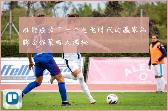 谁能成为下一个电竞时代的赢家品牌合作策略大揭秘