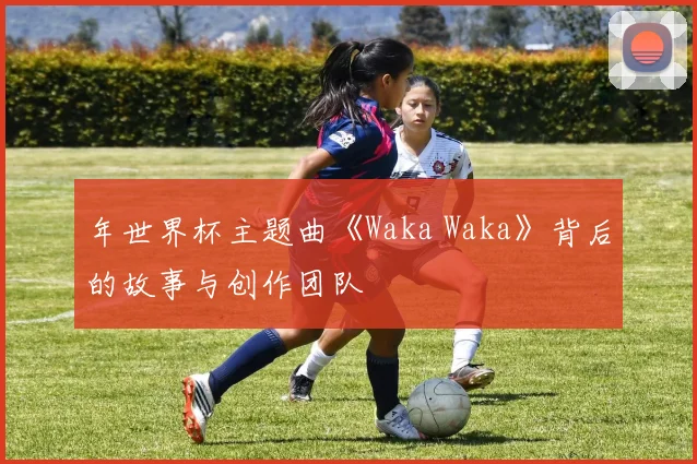 年世界杯主题曲《Waka Waka》背后的故事与创作团队
